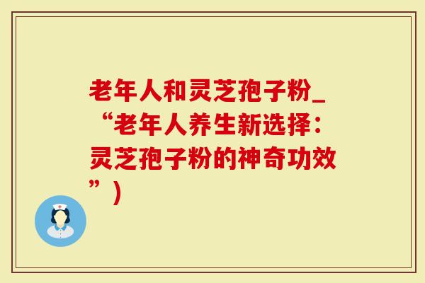 老年人和灵芝孢子粉_“老年人养生新选择：灵芝孢子粉的神奇功效”)