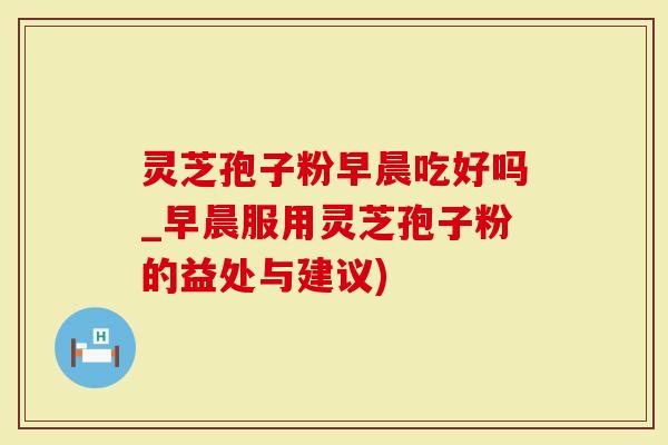 灵芝孢子粉早晨吃好吗_早晨服用灵芝孢子粉的益处与建议)