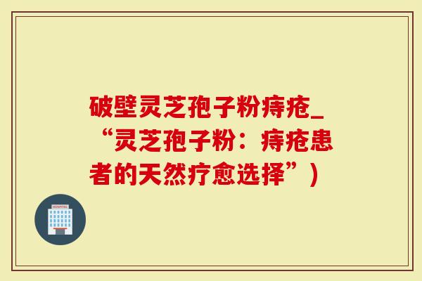 破壁灵芝孢子粉痔疮_“灵芝孢子粉：痔疮患者的天然疗愈选择”)
