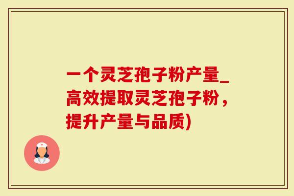 一个灵芝孢子粉产量_高效提取灵芝孢子粉，提升产量与品质)
