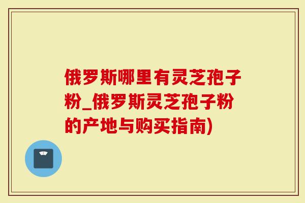 俄罗斯哪里有灵芝孢子粉_俄罗斯灵芝孢子粉的产地与购买指南)