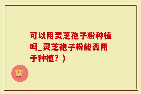 可以用灵芝孢子粉种植吗_灵芝孢子粉能否用于种植？)