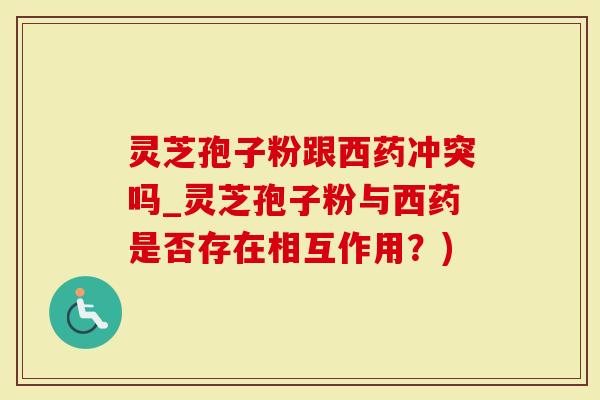 灵芝孢子粉跟西药冲突吗_灵芝孢子粉与西药是否存在相互作用？)