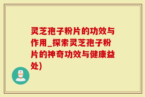 灵芝孢子粉片的功效与作用_探索灵芝孢子粉片的神奇功效与健康益处)