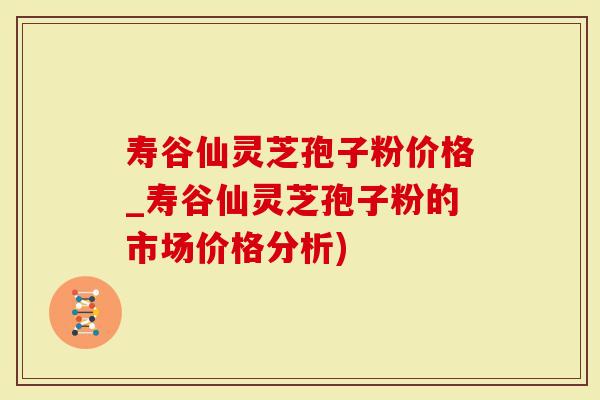 寿谷仙灵芝孢子粉价格_寿谷仙灵芝孢子粉的市场价格分析)
