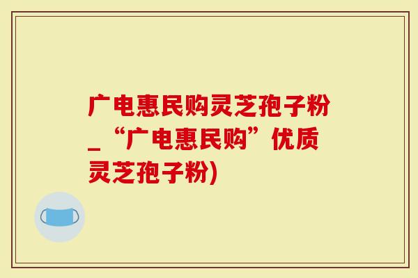 广电惠民购灵芝孢子粉_“广电惠民购”优质灵芝孢子粉)