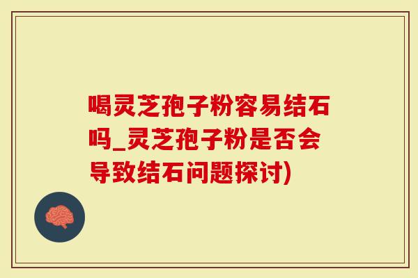 喝灵芝孢子粉容易结石吗_灵芝孢子粉是否会导致结石问题探讨)-第1张图片-灵芝大师