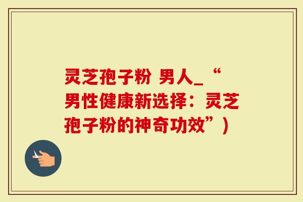 灵芝孢子粉 男人_“男性健康新选择：灵芝孢子粉的神奇功效”)