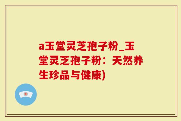 a玉堂灵芝孢子粉_玉堂灵芝孢子粉：天然养生珍品与健康)