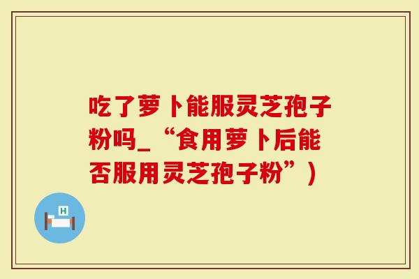 吃了萝卜能服灵芝孢子粉吗_“食用萝卜后能否服用灵芝孢子粉”)