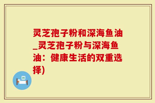 灵芝孢子粉和深海鱼油_灵芝孢子粉与深海鱼油：健康生活的双重选择)