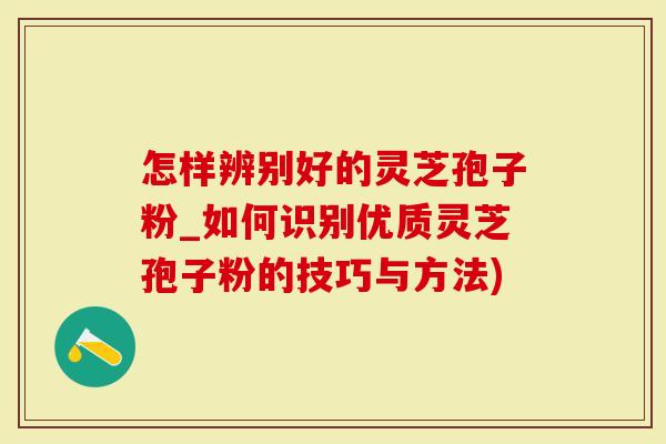 怎样辨别好的灵芝孢子粉_如何识别优质灵芝孢子粉的技巧与方法)