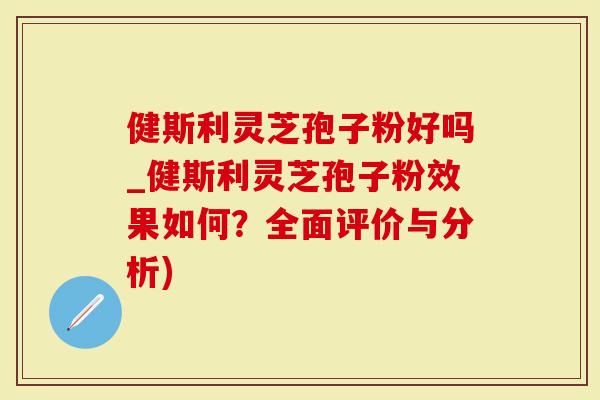 健斯利灵芝孢子粉好吗_健斯利灵芝孢子粉效果如何？全面评价与分析)