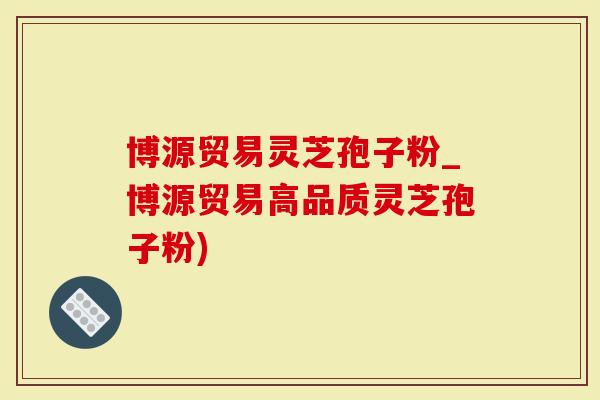 博源贸易灵芝孢子粉_博源贸易高品质灵芝孢子粉)