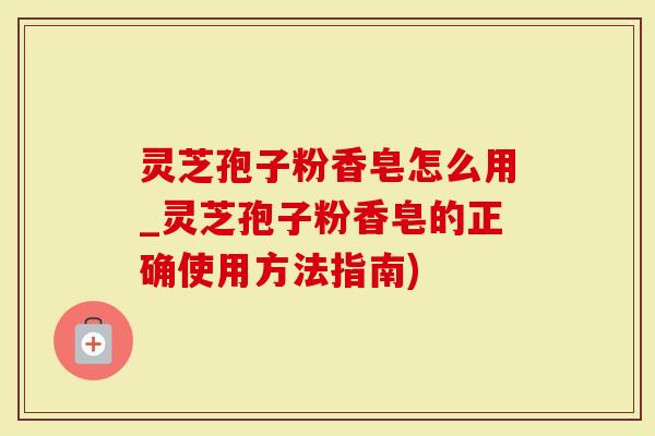 灵芝孢子粉香皂怎么用_灵芝孢子粉香皂的正确使用方法指南)