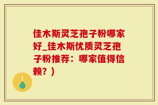 佳木斯灵芝孢子粉哪家好_佳木斯优质灵芝孢子粉推荐：哪家值得信赖？)