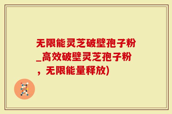 无限能灵芝破壁孢子粉_高效破壁灵芝孢子粉，无限能量释放)