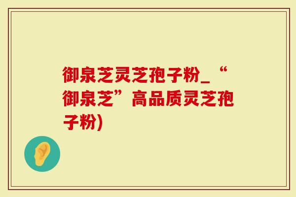 御泉芝灵芝孢子粉_“御泉芝”高品质灵芝孢子粉)