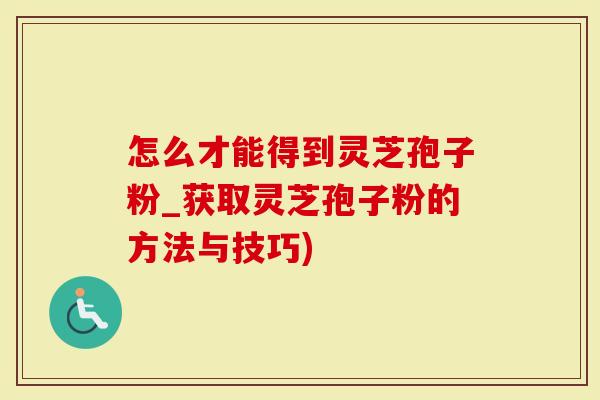 怎么才能得到灵芝孢子粉_获取灵芝孢子粉的方法与技巧)