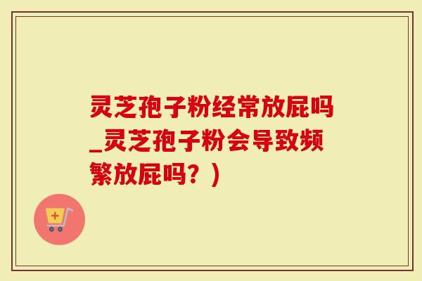 灵芝孢子粉经常放屁吗_灵芝孢子粉会导致频繁放屁吗？)