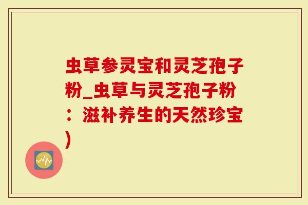 虫草参灵宝和灵芝孢子粉_虫草与灵芝孢子粉：滋补养生的天然珍宝)