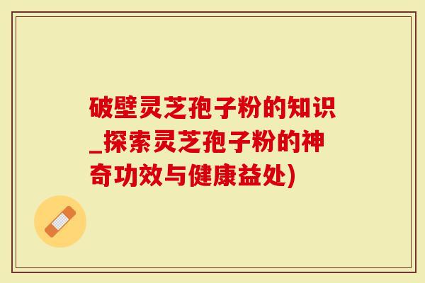 破壁灵芝孢子粉的知识_探索灵芝孢子粉的神奇功效与健康益处)