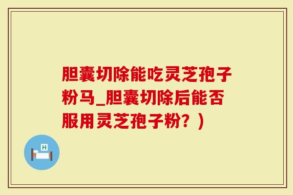 胆囊切除能吃灵芝孢子粉马_胆囊切除后能否服用灵芝孢子粉？)