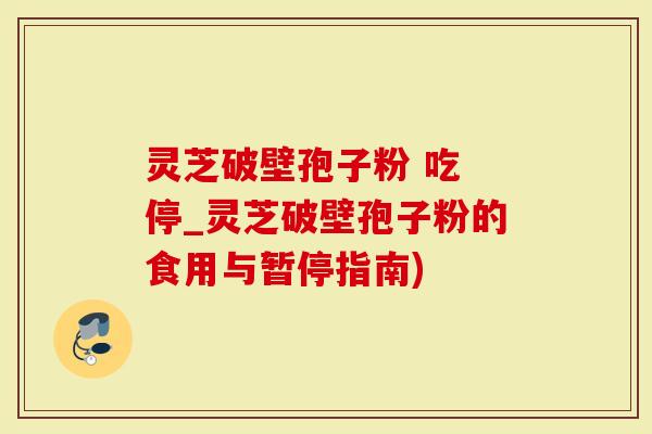 灵芝破壁孢子粉 吃 停_灵芝破壁孢子粉的食用与暂停指南)
