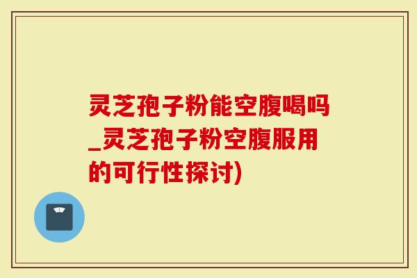 灵芝孢子粉能空腹喝吗_灵芝孢子粉空腹服用的可行性探讨)