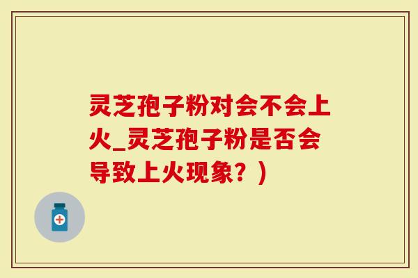 灵芝孢子粉对会不会上火_灵芝孢子粉是否会导致上火现象？)