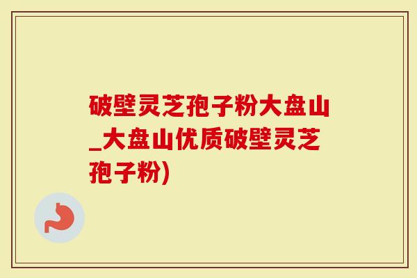 破壁灵芝孢子粉大盘山_大盘山优质破壁灵芝孢子粉)