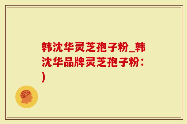 韩沈华灵芝孢子粉_韩沈华品牌灵芝孢子粉：)