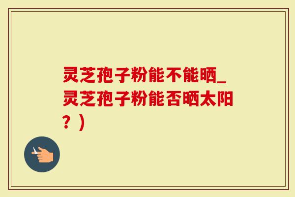 灵芝孢子粉能不能晒_灵芝孢子粉能否晒太阳？)