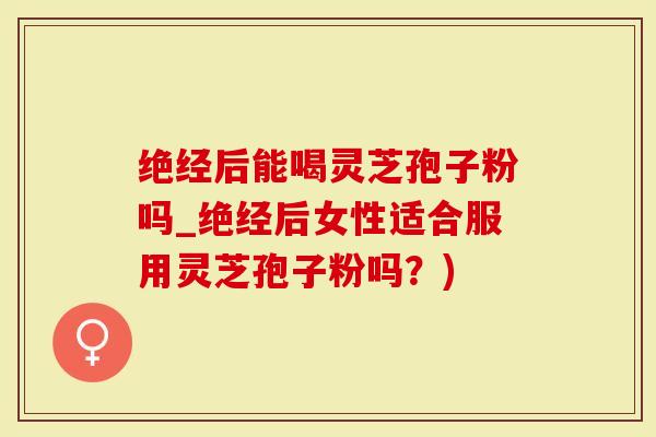 绝经后能喝灵芝孢子粉吗_绝经后女性适合服用灵芝孢子粉吗？)