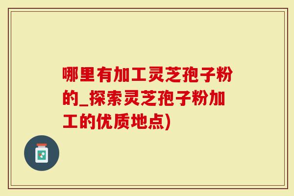 哪里有加工灵芝孢子粉的_探索灵芝孢子粉加工的优质地点)