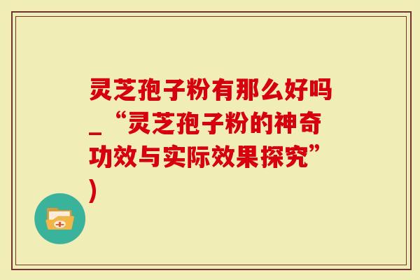 灵芝孢子粉有那么好吗_“灵芝孢子粉的神奇功效与实际效果探究”)