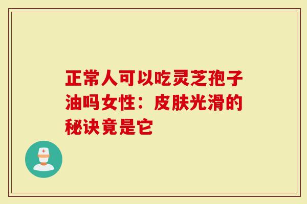 正常人可以吃灵芝孢子油吗女性:皮肤光滑的秘诀竟是它-第1张图片-灵芝大师 正常人可以吃灵芝孢子油吗女性:皮肤光滑的秘诀竟是它-第1张图片-灵芝大师