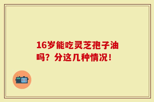 16岁能吃灵芝孢子油吗?分这几种情况!-第1张图片-灵芝大师 16岁能吃灵芝孢子油吗?分这几种情况!-第1张图片-灵芝大师