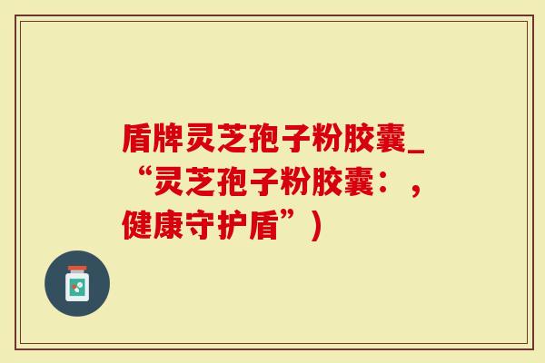 盾牌灵芝孢子粉胶囊_“灵芝孢子粉胶囊：，健康守护盾”)