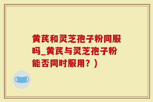 黄芪和灵芝孢子粉同服吗_黄芪与灵芝孢子粉能否同时服用？)