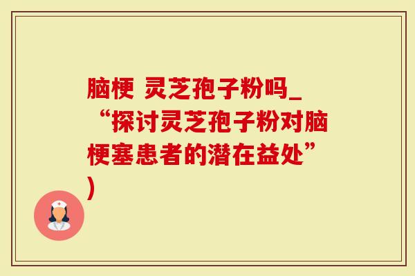 脑梗 灵芝孢子粉吗_“探讨灵芝孢子粉对脑梗塞患者的潜在益处”)