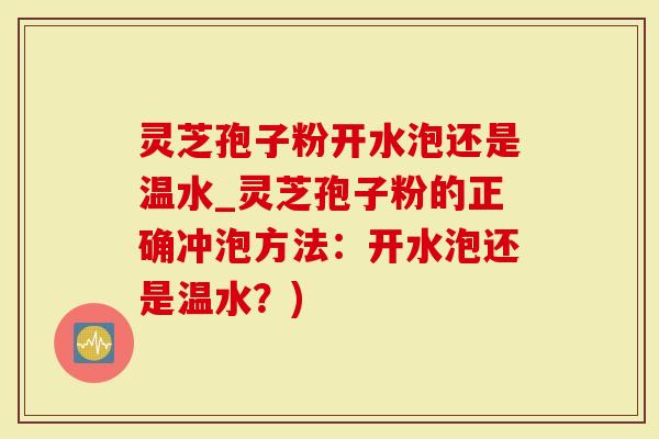 灵芝孢子粉开水泡还是温水_灵芝孢子粉的正确冲泡方法：开水泡还是温水？)
