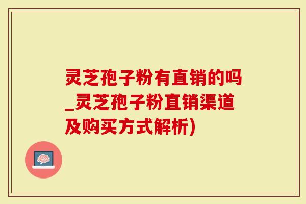 灵芝孢子粉有直销的吗_灵芝孢子粉直销渠道及购买方式解析)