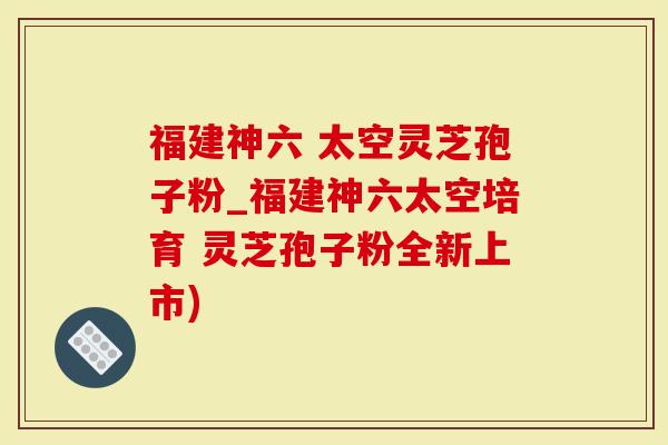 福建神六 太空灵芝孢子粉_福建神六太空培育 灵芝孢子粉全新上市)-第1张图片-灵芝大师