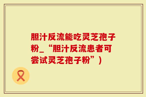 胆汁反流能吃灵芝孢子粉_“胆汁反流患者可尝试灵芝孢子粉”)