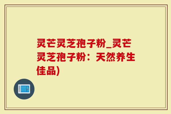 灵芒灵芝孢子粉_灵芒灵芝孢子粉：天然养生佳品)