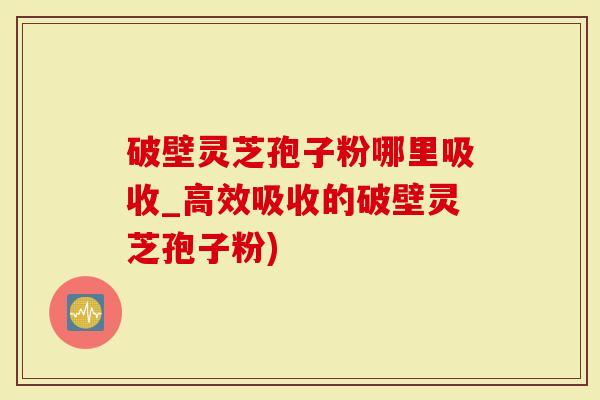破壁灵芝孢子粉哪里吸收_高效吸收的破壁灵芝孢子粉)