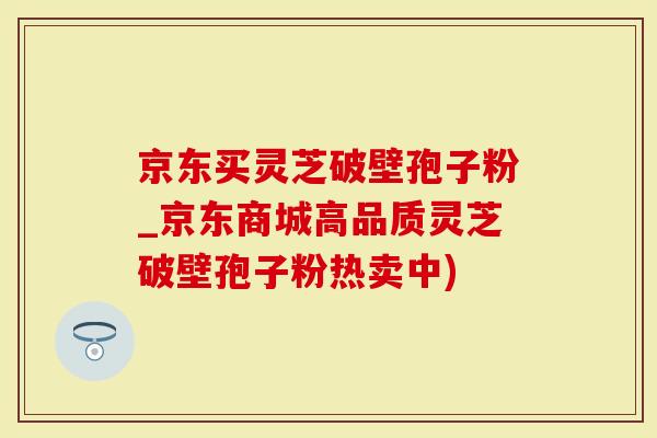 京东买灵芝破壁孢子粉_京东商城高品质灵芝破壁孢子粉热卖中)