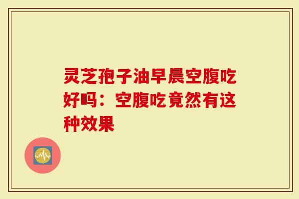 灵芝孢子油早晨空腹吃好吗：空腹吃竟然有这种效果