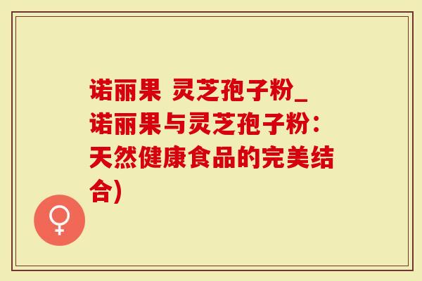 诺丽果 灵芝孢子粉_诺丽果与灵芝孢子粉：天然健康食品的完美结合)